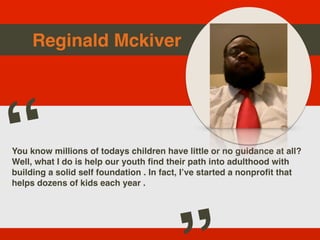 Reginald Mckiver
You know millions of todays children have little or no guidance at all?
Well, what I do is help our youth find their path into adulthood with
building a solid self foundation . In fact, I’ve started a nonprofit that
helps dozens of kids each year .
“
 