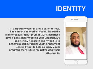 I’m a US Army veteran and a father of four.
I’m a Track and football coach. I started a
mentor/coaching nonprofit in 2016, because I
have a passion for working with Children. My
goal for my nonprofit and myself is to
become a self sufficient youth enrichment
center. I want to help as many youth
progress there future no matter what their
situation is.
IDENTITY
 