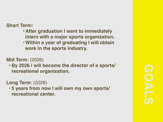 GOALS
Short Term:
‣After graduation I want to immediately
intern with a major sports organization.
‣Within a year of graduating I will obtain
work in the sports industry.
Mid Term: (2026)
• By 2026 i will become the director of a sports/
recreational organization.
Long Term: (2028)
• 5 years from now I will own my own sports/
recreational center.
 