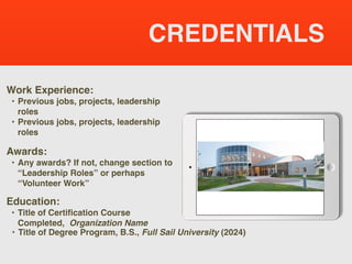 CREDENTIALS
Work Experience:
• Previous jobs, projects, leadership
roles
• Previous jobs, projects, leadership
roles
Education:
• Title of Certification Course
Completed, Organization Name
• Title of Degree Program, B.S., Full Sail University (2024)
Awards:
• Any awards? If not, change section to
“Leadership Roles” or perhaps
“Volunteer Work”
Picture Relevant
to Your Industry
Goes Here
 