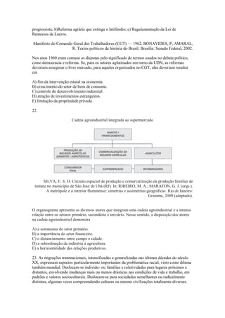 progressista; b)Reforma agrária que extinga o latifúndio; c) Regulamentação da Lei de
Remessas de Lucros.
Manifesto do Comando Geral dos Trabalhadores (CGT) — 1962. BONAVIDES, P; AMARAL,
R. Textos políticos da história do Brasil. Brasília: Senado Federal, 2002.
Nos anos 1960 eram comuns as disputas pelo significado de termos usados no debate político,
como democracia e reforma. Se, para os setores aglutinados em torno da UDN, as reformas
deveriam assegurar o livre mercado, para aqueles organizados no CGT, elas deveriam resultar
em
A) fim da intervenção estatal na economia.
B) crescimento do setor de bens de consumo.
C) controle do desenvolvimento industrial.
D) atração de investimentos estrangeiros.
E) limitação da propriedade privada.
22.
Cadeia agroindustrial integrada ao supermercado
SILVA, E. S. O. Circuito espacial de produção e comercialização da produção familiar de
tomate no município de São José de Ubá (RJ). In: RIBEIRO, M. A.; MARAFON, G. J. (orgs.).
A metrópole e o interior fluminense: simetrias e assimetrias geográficas. Rio de Janeiro:
Gramma, 2009 (adaptado).
O organograma apresenta os diversos atores que integram uma cadeia agroindustrial e a intensa
relação entre os setores primário, secundário e terciário. Nesse sentido, a disposição dos atores
na cadeia agroindustrial demonstra
A) a autonomia do setor primário.
B) a importância do setor financeiro.
C) o distanciamento entre campo e cidade.
D) a subordinação da indústria à agricultura.
E) a horizontalidade das relações produtivas.
23. As migrações transnacionais, intensificadas e generalizadas nas últimas décadas do século
XX, expressam aspectos particularmente importantes da problemática racial, visto como dilema
também mundial. Deslocam-se indivídu- os, famílias e coletividades para lugares próximos e
distantes, envolvendo mudanças mais ou menos drásticas nas condições de vida e trabalho, em
padrões e valores socioculturais. Deslocam-se para sociedades semelhantes ou radicalmente
distintas, algumas vezes compreendendo culturas ou mesmo civilizações totalmente diversas.
 