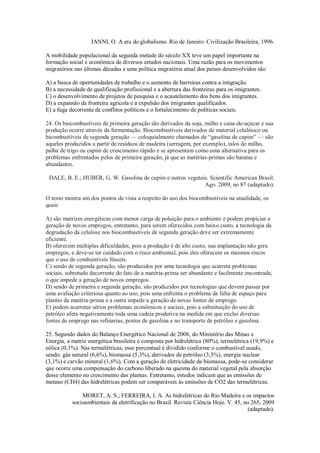 IANNI, O. A era do globalismo. Rio de Janeiro: Civilização Brasileira, 1996.
A mobilidade populacional da segunda metade do século XX teve um papel importante na
formação social e econômica de diversos estados nacionais. Uma razão para os movimentos
migratórios nas últimas décadas e uma política migratória atual dos países desenvolvidos são
A) a busca de oportunidades de trabalho e o aumento de barreiras contra a imigração.
B) a necessidade de qualificação profissional e a abertura das fronteiras para os imigrantes.
C) o desenvolvimento de projetos de pesquisa e o acautelamento dos bens dos imigrantes.
D) a expansão da fronteira agrícola e a expulsão dos imigrantes qualificados.
E) a fuga decorrente de conflitos políticos e o fortalecimento de políticas sociais.
24. Os biocombustíveis de primeira geração são derivados da soja, milho e cana-de-açúcar e sua
produção ocorre através da fermentação. Biocombustíveis derivados de material celulósico ou
bicombustíveis de segunda geração — coloquialmente chamados de “gasolina de capim” — são
aqueles produzidos a partir de resíduos de madeira (serragem, por exemplo), talos de milho,
palha de trigo ou capim de crescimento rápido e se apresentam como uma alternativa para os
problemas enfrentados pelos de primeira geração, já que as matérias-primas são baratas e
abundantes.
DALE, B. E.; HUBER, G. W. Gasolina de capim e outros vegetais. Scientific American Brasil.
Ago. 2009, no 87 (adaptado).
O texto mostra um dos pontos de vista a respeito do uso dos biocombustíveis na atualidade, os
quais
A) são matrizes energéticas com menor carga de poluição para o ambiente e podem propiciar a
geração de novos empregos, entretanto, para serem oferecidos com baixo custo, a tecnologia da
degradação da celulose nos biocombustíveis de segunda geração deve ser extremamente
eficiente.
B) oferecem múltiplas dificuldades, pois a produção é de alto custo, sua implantação não gera
empregos, e deve-se ter cuidado com o risco ambiental, pois eles oferecem os mesmos riscos
que o uso de combustíveis fósseis.
C) sendo de segunda geração, são produzidos por uma tecnologia que acarreta problemas
sociais, sobretudo decorrente do fato de a matéria-prima ser abundante e facilmente encontrada,
o que impede a geração de novos empregos.
D) sendo de primeira e segunda geração, são produzidos por tecnologias que devem passar por
uma avaliação criteriosa quanto ao uso, pois uma enfrenta o problema da falta de espaço para
plantio da matéria-prima e a outra impede a geração de novas fontes de emprego.
E) podem acarretar sérios problemas econômicos e sociais, pois a substituição do uso de
petróleo afeta negativamente toda uma cadeia produtiva na medida em que exclui diversas
fontes de emprego nas refinarias, postos de gasolina e no transporte de petróleo e gasolina.
25. Segundo dados do Balanço Energético Nacional de 2008, do Ministério das Minas e
Energia, a matriz energética brasileira é composta por hidrelétrica (80%), termelétrica (19,9%) e
eólica (0,1%). Nas termelétricas, esse percentual é dividido conforme o combustível usado,
sendo: gás natural (6,6%), biomassa (5,3%), derivados de petróleo (3,3%), energia nuclear
(3,1%) e carvão mineral (1,6%). Com a geração de eletricidade da biomassa, pode-se considerar
que ocorre uma compensação do carbono liberado na queima do material vegetal pela absorção
desse elemento no crescimento das plantas. Entretanto, estudos indicam que as emissões de
metano (CH4) das hidrelétricas podem ser comparáveis às emissões de CO2 das termelétricas.
MORET, A. S.; FERREIRA, I. A. As hidrelétricas do Rio Madeira e os impactos
socioambientais da eletrificação no Brasil. Revista Ciência Hoje. V. 45, no 265, 2009
(adaptado).
 
