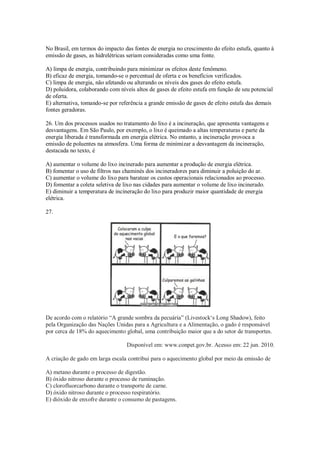 No Brasil, em termos do impacto das fontes de energia no crescimento do efeito estufa, quanto à
emissão de gases, as hidrelétricas seriam consideradas como uma fonte.
A) limpa de energia, contribuindo para minimizar os efeitos deste fenômeno.
B) eficaz de energia, tomando-se o percentual de oferta e os benefícios verificados.
C) limpa de energia, não afetando ou alterando os níveis dos gases do efeito estufa.
D) poluidora, colaborando com níveis altos de gases de efeito estufa em função de seu potencial
de oferta.
E) alternativa, tomando-se por referência a grande emissão de gases de efeito estufa das demais
fontes geradoras.
26. Um dos processos usados no tratamento do lixo é a incineração, que apresenta vantagens e
desvantagens. Em São Paulo, por exemplo, o lixo é queimado a altas temperaturas e parte da
energia liberada é transformada em energia elétrica. No entanto, a incineração provoca a
emissão de poluentes na atmosfera. Uma forma de minimizar a desvantagem da incineração,
destacada no texto, é
A) aumentar o volume do lixo incinerado para aumentar a produção de energia elétrica.
B) fomentar o uso de filtros nas chaminés dos incineradores para diminuir a poluição do ar.
C) aumentar o volume do lixo para baratear os custos operacionais relacionados ao processo.
D) fomentar a coleta seletiva de lixo nas cidades para aumentar o volume de lixo incinerado.
E) diminuir a temperatura de incineração do lixo para produzir maior quantidade de energia
elétrica.
27.
De acordo com o relatório “A grande sombra da pecuária” (Livestock‘s Long Shadow), feito
pela Organização das Nações Unidas para a Agricultura e a Alimentação, o gado é responsável
por cerca de 18% do aquecimento global, uma contribuição maior que a do setor de transportes.
Disponível em: www.conpet.gov.br. Acesso em: 22 jun. 2010.
A criação de gado em larga escala contribui para o aquecimento global por meio da emissão de
A) metano durante o processo de digestão.
B) óxido nitroso durante o processo de ruminação.
C) clorofluorcarbono durante o transporte de carne.
D) óxido nitroso durante o processo respiratório.
E) dióxido de enxofre durante o consumo de pastagens.
 