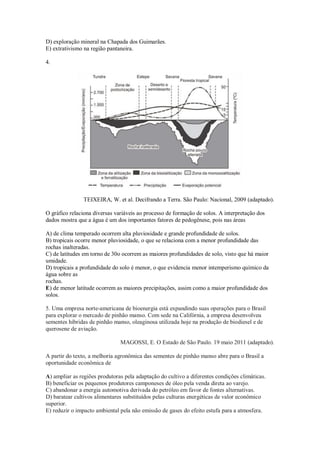 D) exploração mineral na Chapada dos Guimarães.
E) extrativismo na região pantaneira.
4.
TEIXEIRA, W. et al. Decifrando a Terra. São Paulo: Nacional, 2009 (adaptado).
O gráfico relaciona diversas variáveis ao processo de formação de solos. A interpretação dos
dados mostra que a água é um dos importantes fatores de pedogênese, pois nas áreas
A) de clima temperado ocorrem alta pluviosidade e grande profundidade de solos.
B) tropicais ocorre menor pluviosidade, o que se relaciona com a menor profundidade das
rochas inalteradas.
C) de latitudes em torno de 30o ocorrem as maiores profundidades de solo, visto que há maior
umidade.
D) tropicais a profundidade do solo é menor, o que evidencia menor intemperismo químico da
água sobre as
rochas.
E) de menor latitude ocorrem as maiores precipitações, assim como a maior profundidade dos
solos.
5. Uma empresa norte-americana de bioenergia está expandindo suas operações para o Brasil
para explorar o mercado de pinhão manso. Com sede na Califórnia, a empresa desenvolveu
sementes híbridas de pinhão manso, oleaginosa utilizada hoje na produção de biodiesel e de
querosene de aviação.
MAGOSSI, E. O Estado de São Paulo. 19 maio 2011 (adaptado).
A partir do texto, a melhoria agronômica das sementes de pinhão manso abre para o Brasil a
oportunidade econômica de
A) ampliar as regiões produtoras pela adaptação do cultivo a diferentes condições climáticas.
B) beneficiar os pequenos produtores camponeses de óleo pela venda direta ao varejo.
C) abandonar a energia automotiva derivada do petróleo em favor de fontes alternativas.
D) baratear cultivos alimentares substituídos pelas culturas energéticas de valor econômico
superior.
E) reduzir o impacto ambiental pela não emissão de gases do efeito estufa para a atmosfera.
 