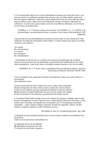 6. Um dos principais objetivos de se dar continuidade às pesquisas em erosão dos solos é o de
procurar resolver os problemas oriundos desse processo, que, em última análise, geram uma
série de impactos ambientais. Além disso, para a adoção de técnicas de conservação dos solos, é
preciso conhecer como a água executa seu trabalho de remoção, transporte e deposição de
sedimentos. A erosão causa, quase sempre, uma série de problemas ambientais, em nível local
ou até mesmo em grandes áreas.
GUERRA, A. J. T. Processos erosivos nas encostas. In: GUERRA, A. J. T.; CUNHA, S. B.
Geomorfologia: uma atualização de bases e conceitos. Rio de Janeiro: Bertrand Brasil, 2007
(adaptado).
A preservação do solo, principalmente em áreas de encostas, pode ser uma solução para evitar
catástrofes em função da intensidade de fluxo hídrico. A prática humana que segue no caminho
contrário a essa solução é
A) a aração.
B) o terraceamento.
C) o pousio.
D) a drenagem.
E) o desmatamento.
7. O fenômeno de ilha de calor é o exemplo mais marcante da modificação das condições
iniciais do clima pelo processo de urbanização, caracterizado pela modificação do solo e pelo
calor antropogênico, o qual inclui todas as atividades humanas inerentes à sua vida na cidade.
BARBOSA, R. V. R. Áreas verdes e qualidade térmica em ambientes urbanos: estudo em
microclimas em Maceió. São Paulo: EdUSP, 2005.
O texto exemplifica uma importante alteração socioambiental, comum aos centros urbanos. A
maximização
desse fenômeno ocorre
A) pela reconstrução dos leitos originais dos cursos d’água antes canalizados.
B) pela recomposição de áreas verdes nas áreas centrais dos centros urbanos.
C) pelo uso de materiais com alta capacidade de reflexão no topo dos edifícios.
D) pelo processo de impermeabilização do solo nas áreas centrais das cidades.
E) pela construção de vias expressas e gerenciamento de tráfego terrestre.
8. O professor Paulo Saldiva pedala 6 km em 22 minutos de casa para o trabalho, todos os dias.
Nunca foi atingido por um carro. Mesmo assim, é vítima diária do trânsito de São Paulo: a cada
minuto sobre a bicicleta, seus pulmões são envenenados com 3,3 microgramas de poluição
particulada — poeira, fumaça, fuligem, partículas de metal em suspensão, sulfatos, nitratos,
carbono, compostos orgânicos e outras substâncias nocivas.
ESCOBAR, H. Sem Ar. O Estado de São Paulo. Ago. 2008.
A população de uma metrópole brasileira que vive nas mesmas condições socioambientais das
do professor
citado no texto apresentará uma tendência de
A) ampliação da taxa de fecundidade.
B) diminuição da expectativa de vida.
C) elevação do crescimento vegetativo.
 