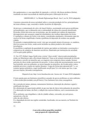 dos equipamentos e a sua capacidade de reparação, o ciclo de vida desses produtos diminui,
resultando em maior necessidade de matéria-prima para a fabricação de novos.
GROSSARD, C. Le Monde Diplomatique Brasil. Ano 3, no 36, 2010 (adaptado).
A postura consumista de nossa sociedade indica a crescente produção de lixo, principalmente
nas áreas urbanas, o que, associado a modos incorretos de deposição,
A) provoca a contaminação do solo e do lençol freático, ocasionando assim graves problemas
socioambientais, que se adensarão com a continuidade da cultura do consumo desenfreado.
B) produz efeitos perversos nos ecossistemas, que são sanados por cadeias de organismos
decompositores que assumem o papel de eliminadores dos resíduos depositados em lixões.
C) multiplica o número de lixões a céu aberto, considerados atualmente a ferramenta capaz de
resolver de forma simplificada e barata o problema de deposição de resíduos nas grandes
cidades.
D) estimula o empreendedorismo social, visto que um grande número de pessoas, os catadores,
têm livre acesso aos lixões, sendo assim incluídos na cadeia produtiva dos resíduos
tecnológicos.
E) possibilita a ampliação da quantidade de rejeitos que podem ser destinados a associações e
cooperativas de catadores de materiais recicláveis, financiados por instituições da sociedade
civil ou pelo poder público.
12. Em 1872, Robert Angus Smith criou o termo “chuva ácida”, descrevendo precipitações
ácidas em Manchester após a Revolução Industrial. Trata-se do acúmulo demasiado de dióxido
de carbono e enxofre na atmosfera que, ao reagirem com compostos dessa camada, formam
gotículas de chuva ácida e partículas de aerossóis. A chuva ácida não necessariamente ocorre no
local poluidor, pois tais poluentes, ao serem lançados na atmosfera, são levados pelos ventos,
podendo provocar a reação em regiões distantes. A água de forma pura apresenta pH 7, e, ao
contatar agentes poluidores, reage modificando seu pH para 5,6 e até menos que isso, o que
provoca reações, deixando consequências.
Disponível em: http://www.brasilescola.com. Acesso em: 18 maio 2010 (adaptado).
O texto aponta para um fenômeno atmosférico causador de graves problemas ao meio ambiente:
a chuva ácida (pluviosidade com pH baixo). Esse fenômeno tem como consequência
A) a corrosão de metais, pinturas, monumentos históricos, destruição da cobertura vegetal e
acidificação dos lagos.
B) a diminuição do aquecimento global, já que esse tipo de chuva retira poluentes da atmosfera.
C) a destruição da fauna e da flora, e redução dos recursos hídricos, com o assoreamento dos
rios.
D) as enchentes, que atrapalham a vida do cidadão urbano, corroendo, em curto prazo,
automóveis e fios de
cobre da rede elétrica.
E) a degradação da terra nas regiões semiáridas, localizadas, em sua maioria, no Nordeste do
nosso país.
13.
A nova des-ordem geográfica mundial:
uma proposta de regionalização
 