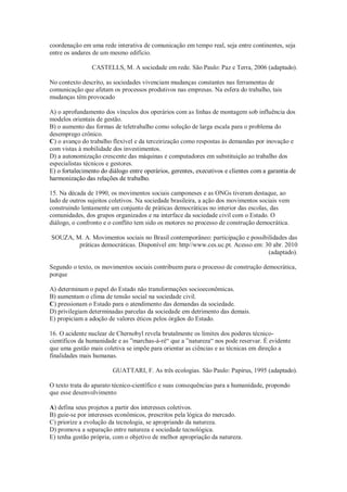 coordenação em uma rede interativa de comunicação em tempo real, seja entre continentes, seja
entre os andares de um mesmo edifício.
CASTELLS, M. A sociedade em rede. São Paulo: Paz e Terra, 2006 (adaptado).
No contexto descrito, as sociedades vivenciam mudanças constantes nas ferramentas de
comunicação que afetam os processos produtivos nas empresas. Na esfera do trabalho, tais
mudanças têm provocado
A) o aprofundamento dos vínculos dos operários com as linhas de montagem sob influência dos
modelos orientais de gestão.
B) o aumento das formas de teletrabalho como solução de larga escala para o problema do
desemprego crônico.
C) o avanço do trabalho flexível e da terceirização como respostas às demandas por inovação e
com vistas à mobilidade dos investimentos.
D) a autonomização crescente das máquinas e computadores em substituição ao trabalho dos
especialistas técnicos e gestores.
E) o fortalecimento do diálogo entre operários, gerentes, executivos e clientes com a garantia de
harmonização das relações de trabalho.
15. Na década de 1990, os movimentos sociais camponeses e as ONGs tiveram destaque, ao
lado de outros sujeitos coletivos. Na sociedade brasileira, a ação dos movimentos sociais vem
construindo lentamente um conjunto de práticas democráticas no interior das escolas, das
comunidades, dos grupos organizados e na interface da sociedade civil com o Estado. O
diálogo, o confronto e o conflito tem sido os motores no processo de construção democrática.
SOUZA, M. A. Movimentos sociais no Brasil contemporâneo: participação e possibilidades das
práticas democráticas. Disponível em: http//www.ces.uc.pt. Acesso em: 30 abr. 2010
(adaptado).
Segundo o texto, os movimentos sociais contribuem para o processo de construção democrática,
porque
A) determinam o papel do Estado não transformações socioeconômicas.
B) aumentam o clima de tensão social na sociedade civil.
C) pressionam o Estado para o atendimento das demandas da sociedade.
D) privilegiam determinadas parcelas da sociedade em detrimento das demais.
E) propiciam a adoção de valores éticos pelos órgãos do Estado.
16. O acidente nuclear de Chernobyl revela brutalmente os limites dos poderes técnico-
científicos da humanidade e as ”marchas-à-ré“ que a ”natureza“ nos pode reservar. É evidente
que uma gestão mais coletiva se impõe para orientar as ciências e as técnicas em direção a
finalidades mais humanas.
GUATTARI, F. As três ecologias. São Paulo: Papirus, 1995 (adaptado).
O texto trata do aparato técnico-científico e suas consequências para a humanidade, propondo
que esse desenvolvimento
A) defina seus projetos a partir dos interesses coletivos.
B) guie-se por interesses econômicos, prescritos pela lógica do mercado.
C) priorize a evolução da tecnologia, se apropriando da natureza.
D) promova a separação entre natureza e sociedade tecnológica.
E) tenha gestão própria, com o objetivo de melhor apropriação da natureza.
 