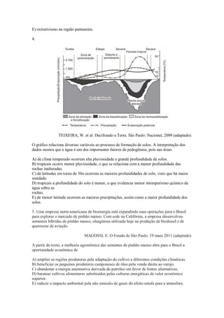 E) extrativismo na região pantaneira.
4.
TEIXEIRA, W. et al. Decifrando a Terra. São Paulo: Nacional, 2009 (adaptado).
O gráfico relaciona diversas variáveis ao processo de formação de solos. A interpretação dos
dados mostra que a água é um dos importantes fatores de pedogênese, pois nas áreas
A) de clima temperado ocorrem alta pluviosidade e grande profundidade de solos.
B) tropicais ocorre menor pluviosidade, o que se relaciona com a menor profundidade das
rochas inalteradas.
C) de latitudes em torno de 30o ocorrem as maiores profundidades de solo, visto que há maior
umidade.
D) tropicais a profundidade do solo é menor, o que evidencia menor intemperismo químico da
água sobre as
rochas.
E) de menor latitude ocorrem as maiores precipitações, assim como a maior profundidade dos
solos.
5. Uma empresa norte-americana de bioenergia está expandindo suas operações para o Brasil
para explorar o mercado de pinhão manso. Com sede na Califórnia, a empresa desenvolveu
sementes híbridas de pinhão manso, oleaginosa utilizada hoje na produção de biodiesel e de
querosene de aviação.
MAGOSSI, E. O Estado de São Paulo. 19 maio 2011 (adaptado).
A partir do texto, a melhoria agronômica das sementes de pinhão manso abre para o Brasil a
oportunidade econômica de
A) ampliar as regiões produtoras pela adaptação do cultivo a diferentes condições climáticas.
B) beneficiar os pequenos produtores camponeses de óleo pela venda direta ao varejo.
C) abandonar a energia automotiva derivada do petróleo em favor de fontes alternativas.
D) baratear cultivos alimentares substituídos pelas culturas energéticas de valor econômico
superior.
E) reduzir o impacto ambiental pela não emissão de gases do efeito estufa para a atmosfera.
 