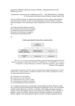 progressista; b)Reforma agrária que extinga o latifúndio; c) Regulamentação da Lei de
Remessas de Lucros.
Manifesto do Comando Geral dos Trabalhadores (CGT) — 1962. BONAVIDES, P; AMARAL,
R. Textos políticos da história do Brasil. Brasília: Senado Federal, 2002.
Nos anos 1960 eram comuns as disputas pelo significado de termos usados no debate político,
como democracia e reforma. Se, para os setores aglutinados em torno da UDN, as reformas
deveriam assegurar o livre mercado, para aqueles organizados no CGT, elas deveriam resultar
em
A) fim da intervenção estatal na economia.
B) crescimento do setor de bens de consumo.
C) controle do desenvolvimento industrial.
D) atração de investimentos estrangeiros.
E) limitação da propriedade privada.
22.
Cadeia agroindustrial integrada ao supermercado
SILVA, E. S. O. Circuito espacial de produção e comercialização da produção familiar de
tomate no município de São José de Ubá (RJ). In: RIBEIRO, M. A.; MARAFON, G. J. (orgs.).
A metrópole e o interior fluminense: simetrias e assimetrias geográficas. Rio de Janeiro:
Gramma, 2009 (adaptado).
O organograma apresenta os diversos atores que integram uma cadeia agroindustrial e a intensa
relação entre os setores primário, secundário e terciário. Nesse sentido, a disposição dos atores
na cadeia agroindustrial demonstra
A) a autonomia do setor primário.
B) a importância do setor financeiro.
C) o distanciamento entre campo e cidade.
D) a subordinação da indústria à agricultura.
E) a horizontalidade das relações produtivas.
23. As migrações transnacionais, intensificadas e generalizadas nas últimas décadas do século
XX, expressam aspectos particularmente importantes da problemática racial, visto como dilema
também mundial. Deslocam-se indivídu- os, famílias e coletividades para lugares próximos e
distantes, envolvendo mudanças mais ou menos drásticas nas condições de vida e trabalho, em
padrões e valores socioculturais. Deslocam-se para sociedades semelhantes ou radicalmente
distintas, algumas vezes compreendendo culturas ou mesmo civilizações totalmente diversas.
 