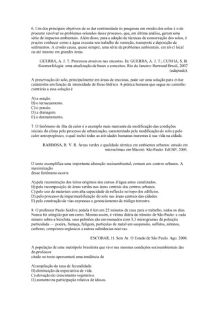 6. Um dos principais objetivos de se dar continuidade às pesquisas em erosão dos solos é o de
procurar resolver os problemas oriundos desse processo, que, em última análise, geram uma
série de impactos ambientais. Além disso, para a adoção de técnicas de conservação dos solos, é
preciso conhecer como a água executa seu trabalho de remoção, transporte e deposição de
sedimentos. A erosão causa, quase sempre, uma série de problemas ambientais, em nível local
ou até mesmo em grandes áreas.
GUERRA, A. J. T. Processos erosivos nas encostas. In: GUERRA, A. J. T.; CUNHA, S. B.
Geomorfologia: uma atualização de bases e conceitos. Rio de Janeiro: Bertrand Brasil, 2007
(adaptado).
A preservação do solo, principalmente em áreas de encostas, pode ser uma solução para evitar
catástrofes em função da intensidade de fluxo hídrico. A prática humana que segue no caminho
contrário a essa solução é
A) a aração.
B) o terraceamento.
C) o pousio.
D) a drenagem.
E) o desmatamento.
7. O fenômeno de ilha de calor é o exemplo mais marcante da modificação das condições
iniciais do clima pelo processo de urbanização, caracterizado pela modificação do solo e pelo
calor antropogênico, o qual inclui todas as atividades humanas inerentes à sua vida na cidade.
BARBOSA, R. V. R. Áreas verdes e qualidade térmica em ambientes urbanos: estudo em
microclimas em Maceió. São Paulo: EdUSP, 2005.
O texto exemplifica uma importante alteração socioambiental, comum aos centros urbanos. A
maximização
desse fenômeno ocorre
A) pela reconstrução dos leitos originais dos cursos d’água antes canalizados.
B) pela recomposição de áreas verdes nas áreas centrais dos centros urbanos.
C) pelo uso de materiais com alta capacidade de reflexão no topo dos edifícios.
D) pelo processo de impermeabilização do solo nas áreas centrais das cidades.
E) pela construção de vias expressas e gerenciamento de tráfego terrestre.
8. O professor Paulo Saldiva pedala 6 km em 22 minutos de casa para o trabalho, todos os dias.
Nunca foi atingido por um carro. Mesmo assim, é vítima diária do trânsito de São Paulo: a cada
minuto sobre a bicicleta, seus pulmões são envenenados com 3,3 microgramas de poluição
particulada — poeira, fumaça, fuligem, partículas de metal em suspensão, sulfatos, nitratos,
carbono, compostos orgânicos e outras substâncias nocivas.
ESCOBAR, H. Sem Ar. O Estado de São Paulo. Ago. 2008.
A população de uma metrópole brasileira que vive nas mesmas condições socioambientais das
do professor
citado no texto apresentará uma tendência de
A) ampliação da taxa de fecundidade.
B) diminuição da expectativa de vida.
C) elevação do crescimento vegetativo.
D) aumento na participação relativa de idosos.
 