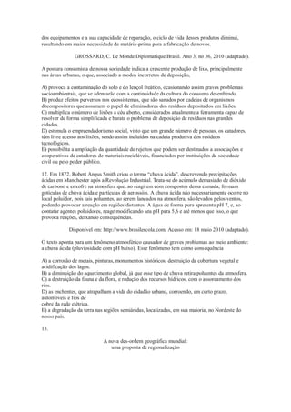 dos equipamentos e a sua capacidade de reparação, o ciclo de vida desses produtos diminui,
resultando em maior necessidade de matéria-prima para a fabricação de novos.
GROSSARD, C. Le Monde Diplomatique Brasil. Ano 3, no 36, 2010 (adaptado).
A postura consumista de nossa sociedade indica a crescente produção de lixo, principalmente
nas áreas urbanas, o que, associado a modos incorretos de deposição,
A) provoca a contaminação do solo e do lençol freático, ocasionando assim graves problemas
socioambientais, que se adensarão com a continuidade da cultura do consumo desenfreado.
B) produz efeitos perversos nos ecossistemas, que são sanados por cadeias de organismos
decompositores que assumem o papel de eliminadores dos resíduos depositados em lixões.
C) multiplica o número de lixões a céu aberto, considerados atualmente a ferramenta capaz de
resolver de forma simplificada e barata o problema de deposição de resíduos nas grandes
cidades.
D) estimula o empreendedorismo social, visto que um grande número de pessoas, os catadores,
têm livre acesso aos lixões, sendo assim incluídos na cadeia produtiva dos resíduos
tecnológicos.
E) possibilita a ampliação da quantidade de rejeitos que podem ser destinados a associações e
cooperativas de catadores de materiais recicláveis, financiados por instituições da sociedade
civil ou pelo poder público.
12. Em 1872, Robert Angus Smith criou o termo “chuva ácida”, descrevendo precipitações
ácidas em Manchester após a Revolução Industrial. Trata-se do acúmulo demasiado de dióxido
de carbono e enxofre na atmosfera que, ao reagirem com compostos dessa camada, formam
gotículas de chuva ácida e partículas de aerossóis. A chuva ácida não necessariamente ocorre no
local poluidor, pois tais poluentes, ao serem lançados na atmosfera, são levados pelos ventos,
podendo provocar a reação em regiões distantes. A água de forma pura apresenta pH 7, e, ao
contatar agentes poluidores, reage modificando seu pH para 5,6 e até menos que isso, o que
provoca reações, deixando consequências.
Disponível em: http://www.brasilescola.com. Acesso em: 18 maio 2010 (adaptado).
O texto aponta para um fenômeno atmosférico causador de graves problemas ao meio ambiente:
a chuva ácida (pluviosidade com pH baixo). Esse fenômeno tem como consequência
A) a corrosão de metais, pinturas, monumentos históricos, destruição da cobertura vegetal e
acidificação dos lagos.
B) a diminuição do aquecimento global, já que esse tipo de chuva retira poluentes da atmosfera.
C) a destruição da fauna e da flora, e redução dos recursos hídricos, com o assoreamento dos
rios.
D) as enchentes, que atrapalham a vida do cidadão urbano, corroendo, em curto prazo,
automóveis e fios de
cobre da rede elétrica.
E) a degradação da terra nas regiões semiáridas, localizadas, em sua maioria, no Nordeste do
nosso país.
13.
A nova des-ordem geográfica mundial:
uma proposta de regionalização
 