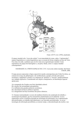 Fonte: LÉVY et al. (1992), atualizado.
O espaço mundial sob a “nova des-ordem” é um emaranhado de zonas, redes e “aglomerados”,
espaços hegemônicos e contra-hegemônicos que se cruzam de forma complexa na face da Terra.
Fica clara, de saída, a polêmica que envolve uma nova regionalização mundial. Como
regionalizar um espaço tão heterogêneo e, em parte, fluido, como é o espaço mundial
contemporâneo?
HAESBAERT, R.; PORTO-GONÇALVES. C.W. A nova des-ordem mundial. São Paulo:
UNESP, 2006.
O mapa procura representar a lógica espacial do mundo-contemporâneo pós-União Soviética, no
contexto de avanço da globalização e do neoliberalismo, quando a divisão entre países
socialistas e capitalistas se desfez e as categorias de “primeiro” e “terceiro” mundo perderam
sua validade explicativa. Considerando esse objetivo interpretativo, tal distribuição espacial
aponta para
A) a estagnação dos Estados com forte identidade cultural.
B) o alcance da racionalidade anticapitalista.
C) a influência das grandes potências econômicas.
D) a dissolução de blocos políticos regionais.
E) o alargamento da força econômica dos países islâmicos.
14. Estamos testemunhando o reverso da tendência histórica da assalariação do trabalho e
socialização da produção, que foi característica predominante na era industrial. A nova
organização social e econômica baseada nas tecnologias da informação visa à administração
descentralizadora, ao trabalho individualizante e aos mercados personalizados. As novas
tecnologias da informação possibilitam, ao mesmo tempo, a descentralização das tarefas e sua
 