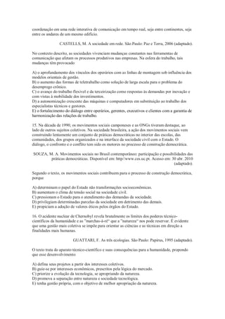 coordenação em uma rede interativa de comunicação em tempo real, seja entre continentes, seja
entre os andares de um mesmo edifício.
CASTELLS, M. A sociedade em rede. São Paulo: Paz e Terra, 2006 (adaptado).
No contexto descrito, as sociedades vivenciam mudanças constantes nas ferramentas de
comunicação que afetam os processos produtivos nas empresas. Na esfera do trabalho, tais
mudanças têm provocado
A) o aprofundamento dos vínculos dos operários com as linhas de montagem sob influência dos
modelos orientais de gestão.
B) o aumento das formas de teletrabalho como solução de larga escala para o problema do
desemprego crônico.
C) o avanço do trabalho flexível e da terceirização como respostas às demandas por inovação e
com vistas à mobilidade dos investimentos.
D) a autonomização crescente das máquinas e computadores em substituição ao trabalho dos
especialistas técnicos e gestores.
E) o fortalecimento do diálogo entre operários, gerentes, executivos e clientes com a garantia de
harmonização das relações de trabalho.
15. Na década de 1990, os movimentos sociais camponeses e as ONGs tiveram destaque, ao
lado de outros sujeitos coletivos. Na sociedade brasileira, a ação dos movimentos sociais vem
construindo lentamente um conjunto de práticas democráticas no interior das escolas, das
comunidades, dos grupos organizados e na interface da sociedade civil com o Estado. O
diálogo, o confronto e o conflito tem sido os motores no processo de construção democrática.
SOUZA, M. A. Movimentos sociais no Brasil contemporâneo: participação e possibilidades das
práticas democráticas. Disponível em: http//www.ces.uc.pt. Acesso em: 30 abr. 2010
(adaptado).
Segundo o texto, os movimentos sociais contribuem para o processo de construção democrática,
porque
A) determinam o papel do Estado não transformações socioeconômicas.
B) aumentam o clima de tensão social na sociedade civil.
C) pressionam o Estado para o atendimento das demandas da sociedade.
D) privilegiam determinadas parcelas da sociedade em detrimento das demais.
E) propiciam a adoção de valores éticos pelos órgãos do Estado.
16. O acidente nuclear de Chernobyl revela brutalmente os limites dos poderes técnico-
científicos da humanidade e as ”marchas-à-ré“ que a ”natureza“ nos pode reservar. É evidente
que uma gestão mais coletiva se impõe para orientar as ciências e as técnicas em direção a
finalidades mais humanas.
GUATTARI, F. As três ecologias. São Paulo: Papirus, 1995 (adaptado).
O texto trata do aparato técnico-científico e suas consequências para a humanidade, propondo
que esse desenvolvimento
A) defina seus projetos a partir dos interesses coletivos.
B) guie-se por interesses econômicos, prescritos pela lógica do mercado.
C) priorize a evolução da tecnologia, se apropriando da natureza.
D) promova a separação entre natureza e sociedade tecnológica.
E) tenha gestão própria, com o objetivo de melhor apropriação da natureza.
 