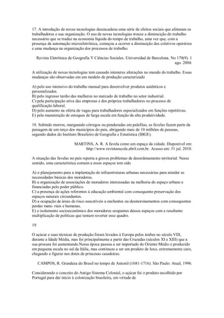 17. A introdução de novas tecnologias desencadeou uma série de efeitos sociais que afetaram os
trabalhadores e sua organização. O uso de novas tecnologias trouxe a diminuição do trabalho
necessário que se traduz na economia líquida do tempo de trabalho, uma vez que, com a
presença da automação microeletrônica, começou a ocorrer a diminuição dos coletivos operários
e uma mudança na organização dos processos de trabalho.
Revista Eletrônica de Geografia Y Ciências Sociales. Universidad de Barcelona. No 170(9). 1
ago. 2004.
A utilização de novas tecnologias tem causado inúmeras alterações no mundo do trabalho. Essas
mudanças são observadas em um modelo de produção caracterizado
A) pelo uso intensivo do trabalho manual para desenvolver produtos autênticos e
personalizados.
B) pelo ingresso tardio das mulheres no mercado de trabalho no setor industrial.
C) pela participação ativa das empresas e dos próprios trabalhadores no processo de
qualificação laboral.
D) pelo aumento na oferta de vagas para trabalhadores especializados em funções repetitivas.
E) pela manutenção de estoques de larga escala em função da alta produtividade.
18. Subindo morros, margeando córregos ou penduradas em palafitas, as favelas fazem parte da
paisagem de um terço dos municípios do país, abrigando mais de 10 milhões de pessoas,
segundo dados do Instituto Brasileiro de Geografia e Estatística (IBGE).
MARTINS, A. R. A favela como um espaço da cidade. Disponível em:
http://www.revistaescola.abril.com.br. Acesso em: 31 jul. 2010.
A situação das favelas no país reporta a graves problemas de desordenamento territorial. Nesse
sentido, uma característica comum a esses espaços tem sido
A) o planejamento para a implantação de infraestruturas urbanas necessárias para atender as
necessidades básicas dos moradores.
B) a organização de associações de moradores interessadas na melhoria do espaço urbano e
financiadas pelo poder público.
C) a presença de ações referentes à educação ambiental com consequente preservação dos
espaços naturais circundantes.
D) a ocupação de áreas de risco suscetíveis a enchentes ou desmoronamentos com consequentes
perdas mate- riais e humanas.
E) o isolamento socioeconômico dos moradores ocupantes desses espaços com a resultante
multiplicação de políticas que tentam reverter esse quadro.
19.
O açúcar e suas técnicas de produção foram levados à Europa pelos árabes no século VIII,
durante a Idade Média, mas foi principalmente a partir das Cruzadas (séculos XI e XIII) que a
sua procura foi aumentando.Nessa época passou a ser importado do Oriente Médio e produzido
em pequena escala no sul da Itália, mas continuou a ser um produto de luxo, extremamente caro,
chegando a figurar nos dotes de princesas casadoiras.
CAMPOS, R. Grandeza do Brasil no tempo de Antonil (1681-1716). São Paulo: Atual, 1996.
Considerando o conceito do Antigo Sistema Colonial, o açúcar foi o produto escolhido por
Portugal para dar início à colonização brasileira, em virtude de
 