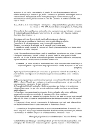 No Estado de São Paulo, a mecanização da colheita da cana-de-açúcar tem sido induzida
também pela legislação ambiental, que proíbe a realização de queimadas em áreas próximas aos
centros urbanos. Na região de Ribeirão Preto, principal polo sucroalcooleiro do país, a
mecanização da colheita já é realizada em 516 mil dos 1,3 milhão de hectares cultivados com
cana-de-açúcar.
BALSADI, O. et al. Transformações Tecnológicas e a força de trabalho na agricultura brasileira
no período de 1990-2000. Revista de economia agrícola. V. 49 (1), 2002.
O texto aborda duas questões, uma ambiental e outra socioeconômica, que integram o processo
de modernização da produção canavieira. Em torno da associação entre elas, uma mudança
decorrente desse processo é a
A) perda de nutrientes do solo devido à utilização constante de máquinas.
B) eficiência e racionalidade no plantio com maior produtividade na colheita.
C) ampliação da oferta de empregos nesse tipo de ambiente produtivo.
D) menor compactação do solo pelo uso de maquinário agrícola de porte.
E) poluição do ar pelo consumo de combustíveis fósseis pelas máquinas.) o lucro obtido com o
seu comércio ser muito vantajoso.
20. Os chineses não atrelam nenhuma condição para efetuar investimentos nos países africanos.
Outro ponto interessante é a venda e compra de grandes somas de áreas, posteriormente
cercadas. Por se tratar de países instáveis e com governos ainda não consolidados, teme-se que
algumas nações da África tornem-se literalmente protetorados.
BRANCOLI, F. China e os novos investimentos na África: neocolonialismo ou mudanças na
arquitetura global? Disponível em: http://opiniaoenoticia.com.br. Acesso em: 29 abr. 2010
(adaptado).
A presença econômica da China em vastas áreas do globo é uma realidade do século XXI. A
partir do texto, como é possível caracterizar a relação econômica da China com o continente
africano?
A) Pela presença de órgãos econômicos internacionais como o Fundo Monetário Internacional
(FMI) e o Banco Mundial, que restringem os investimentos chineses, uma vez que estes não se
preocupam com a preservação do meio ambiente.
B) Pela ação de ONGs (Organizações Não Governamentais) que limitam os investimentos
estatais chineses, uma vez que estes se mostram desinteressados em relação aos problemas
sociais africanos.
C) Pela aliança com os capitais e investimentos diretos realizados pelos países ocidentais,
promovendo o crescimento econômico de algumas regiões desse continente.
D) Pela presença cada vez maior de investimentos diretos, o que pode representar uma ameaça à
soberania dos países africanos ou manipulação das ações destes governos em favor dos grandes
projetos.
E) Pela presença de um número cada vez maior de diplomatas, o que pode levar à formação de
um Mercado Comum Sino-Africano, ameaçando os interesses ocidentais.
21. A consolidação do regime democrático no Brasil contra os extremismos da esquerda e da
direita exige ação enérgica e permanente no sentido do aprimoramento das instituições políticas
e da realização de reformas corajosas no terreno econômico, financeiro e social.
Mensagem programática da União Democrática Nacional (UDN) — 1957.
Os trabalhadores deverão exigir a constituição de um governo nacionalista e democrático, com
participação dos trabalhadores para a realização das seguintes medidas: a) Reforma bancária
 