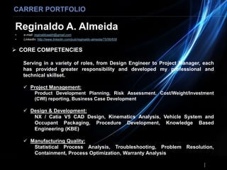 Reginaldo A. Almeida
• e-mail: reginaldoaabh@gmail.com
• LinkedIn: http://www.linkedin.com/pub/reginaldo-almeida/75/56/658
CARRER PORTFOLIO
 CORE COMPETENCIES
Serving in a variety of roles, from Design Engineer to Project Manager, each
has provided greater responsibility and developed my professional and
technical skillset.
 Project Management:
Product Development Planning, Risk Assessment, Cost/Weight/Investment
(CWI) reporting, Business Case Development
 Design & Development:
NX / Catia V5 CAD Design, Kinematics Analysis, Vehicle System and
Occupant Packaging, Procedure Development, Knowledge Based
Engineering (KBE)
 Manufacturing Quality:
Statistical Process Analysis, Troubleshooting, Problem Resolution,
Containment, Process Optimization, Warranty Analysis
 