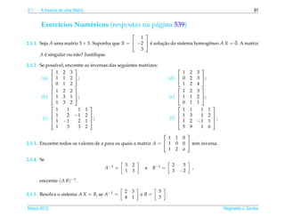 2.1    A Inversa de uma Matriz                                                                                                     91


       Exerc´cios Num´ ricos (respostas na p´ gina 539)
            ı        e                      a
                                                    
                                                   1
                                                       ´     ¸˜                  e           ¯
2.1.1. Seja A uma matriz 3 × 3. Suponha que X =  −2  e solucao do sistema homogˆ neo A X = 0. A matriz
                                                   3
       A e singular ou n˜ o? Justiﬁque.
         ´              a

2.1.2. Se poss´vel, encontre as inversas das seguintes matrizes:
              ı
                                                                                                    
               1 2 3                                                                  1      2       3
        (a)  1 1 2 ;                                                         (d)  0       2       3 ;
               0 1 2                                                                  1      2       4
                                                                                                    
               1 2 2                                                                  1      2       3
        (b)  1 3 1 ;                                                         (e)  1       1       2 ;
               1 3 2                                                                  0      1       1
                                                                                                           
               1     1   1 1                                                          1      1         1    1
             1      2 −1 2                                                         1      3         1    2 
        (c) 
             1 −1
                                ;                                              (f)                          ;
                         2 1                                                        1      2       −1     1 
               1     3   3 2                                                          5      9         1    6
                                                                                          
                                                                   1                1    0
2.1.3. Encontre todos os valores de a para os quais a matriz A =  1                0    0  tem inversa.
                                                                   1                2    a

2.1.4. Se
                                                3   2                           2        5
                                      A −1 =             e    B −1 =                             ,
                                                1   3                           3       −2

      encontre ( A B)−1 .

                                               2    3              5
2.1.5. Resolva o sistema A X = B, se A−1 =              eB=                .
                                               4    1              3

Marco 2012
   ¸                                                                                                               Reginaldo J. Santos
 