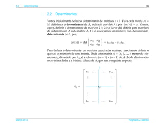 2.2   Determinantes                                                                                                  95


                      2.2    Determinantes
                      Vamos inicialmente deﬁnir o determinante de matrizes 1 × 1. Para cada matriz A =
                      [ a] deﬁnimos o determinante de A, indicado por det( A), por det( A) = a. Vamos,
                      agora, deﬁnir o determinante de matrizes 2 × 2 e a partir da´ deﬁnir para matrizes
                                                                                  ı
                      de ordem maior. A cada matriz A, 2 × 2, associamos um numero real, denominado
                                                                                ´
                      determinante de A, por:

                                                              a11    a12
                                          det( A) = det                      = a11 a22 − a12 a21 .
                                                              a21    a22

                      Para deﬁnir o determinante de matrizes quadradas maiores, precisamos deﬁnir o
                      que s˜ o os menores de uma matriz. Dada uma matriz A = ( aij )n×n , o menor do ele-
                            a
                                                    ˜ ´
                      mento aij , denotado por Aij , e a submatriz (n − 1) × (n − 1) de A obtida eliminando-
                      se a i-´ sima linha e a j-´ sima coluna de A, que tem o seguinte aspecto:
                             e                  e

                                                                      j                
                                                        a11    ...          ...   a1n
                                                                                       
                                                         .
                                                          .                        .
                                                                                   .
                                                                                        
                                                          .                        .
                                                                                       
                                                                                       
                                                                                       
                                                                                       
                                                                                       
                                            ˜
                                            Aij = 
                                                  
                                                                      aij
                                                                                        
                                                                                           i
                                                                                       
                                                                                       
                                                         .
                                                          .                        .
                                                                                   .
                                                                                        
                                                          .                        .
                                                                                       
                                                                                       
                                                                                       
                                                                                       
                                                        an1    ...          ...   ann




Marco 2012
   ¸                                                                                                 Reginaldo J. Santos
 