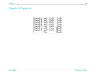 Pref´ cio
    a                                                                                 xi


Sugest˜ o de Cronograma
      a



                          Cap´tulo 1
                             ı           ¸˜
                                       Secoes 1.1 e 1.2    8 aulas
                          Cap´tulo 2
                             ı           ¸˜
                                       Secoes 2.1 e 2.2    8 aulas
                          Cap´tulo 3
                             ı           ¸˜
                                       Secoes 3.1 e 3.2    8 aulas
                          Cap´tulo 4
                             ı           ¸˜
                                       Secoes 4.1 e 4.2    8 aulas
                          Cap´tulo 5
                             ı           ¸˜
                                       Secoes 5.1 e 5.2    8 aulas
                          Cap´tulo 6
                             ı           ¸˜
                                       Secoes 6.1 a 6.3   12 aulas
                          Cap´tulo 7
                             ı           ¸˜
                                       Secoes 7.1 a 7.3   12 aulas
                                       Total              64 aulas




Marco 2012
   ¸                                                                 Reginaldo J. Santos
 