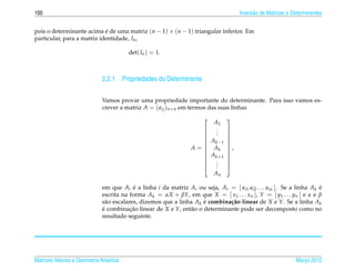 100                                                                                  Invers˜ o de Matrizes e Determinantes
                                                                                           a


pois o determinante acima e de uma matriz (n − 1) × (n − 1) triangular inferior. Em
                            ´
particular, para a matriz identidade, In ,

                                         det( In ) = 1.



                              2.2.1 Propriedades do Determinante

                              Vamos provar uma propriedade importante do determinante. Para isso vamos es-
                              crever a matriz A = ( aij )n×n em termos das suas linhas
                                                                               
                                                                          A1
                                                                          .
                                                                           .    
                                                                     
                                                                          .    
                                                                                
                                                                      A k −1   
                                                                               
                                                                 A =  Ak
                                                                     
                                                                                ,
                                                                                
                                                                      A k +1   
                                                                               
                                                                      .
                                                                      .
                                                                                
                                                                          .     
                                                                        An

                              em que Ai e a linha i da matriz A, ou seja, Ai = [ ai1 ai2 . . . ain ]. Se a linha Ak e
                                           ´                                                                        ´
                              escrita na forma Ak = αX + βY, em que X = [ x1 . . . xn ], Y = [ y1 . . . yn ] e α e β
                              s˜ o escalares, dizemos que a linha Ak e combina¸ ao linear de X e Y. Se a linha Ak
                                a                                    ´        c˜
                              e combinacao linear de X e Y, ent˜ o o determinante pode ser decomposto como no
                              ´           ¸˜                    a
                              resultado seguinte.




Matrizes Vetores e Geometria Anal´tica
                                 ı                                                                            Marco 2012
                                                                                                                 ¸
 