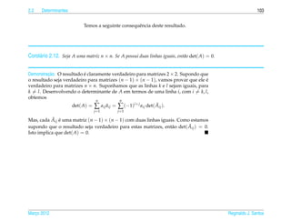 2.2   Determinantes                                                                                            103


                           Temos a seguinte consequˆ ncia deste resultado.
                                                   e




Corol´ rio 2.12. Seja A uma matriz n × n. Se A possui duas linhas iguais, ent˜ o det( A) = 0.
     a                                                                       a


Demonstracao. O resultado e claramente verdadeiro para matrizes 2 × 2. Supondo que
         ¸˜                ´
o resultado seja verdadeiro para matrizes (n − 1) × (n − 1), vamos provar que ele e
                                                                                  ´
verdadeiro para matrizes n × n. Suponhamos que as linhas k e l sejam iguais, para
k = l. Desenvolvendo o determinante de A em termos de uma linha i, com i = k, l,
obtemos
                                n          n
                     det( A) = ∑ aij aij = ∑ (−1)i+ j aij det( Aij ).
                                     ˜                         ˜
                                j =1        j =1

            ˜ ´
Mas, cada Aij e uma matriz (n − 1) × (n − 1) com duas linhas iguais. Como estamos
                                                                         ˜
supondo que o resultado seja verdadeiro para estas matrizes, ent˜ o det( Aij ) = 0.
                                                                  a
Isto implica que det( A) = 0.




Marco 2012
   ¸                                                                                            Reginaldo J. Santos
 