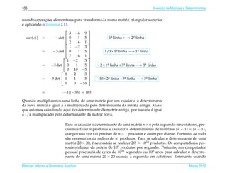 106                                                                                Invers˜ o de Matrizes e Determinantes
                                                                                         a


              ¸˜
usando operacoes elementares para transform´ -la numa matriz triangular superior
                                           a
e aplicando o Teorema 2.13.
                                     
                            3 −6 9
   det( A) =       − det  0      1 5             1a linha ←→ 2a linha
                                                     .          .

                           2     6 1 
                            1 −2 3
            =     −3 det  0      1 5         1/3×1a linha −→ 1a linha
                                                        .           .

                        2        6 1 
                           1 −2     3
            = −3 det  0        1   5    −2×1a linha+3a linha −→ 3a linha
                                                 .          .           .

                       0 10 −5 
                         1 −2       3
            = −3 det  0      1     5  −10×2a linha+3a linha −→ 3a linha
                                                   .          .           .
                         0    0 −55

             =             (−3)(−55) = 165

Quando multiplicamos uma linha de uma matriz por um escalar α o determinante
                ´
da nova matriz e igual a α multiplicado pelo determinante da matriz antiga. Mas o
                             ´                                              ´
que estamos calculando aqui e o determinante da matriz antiga, por isso ele e igual
a 1/α multiplicado pelo determinante da matriz nova.

                              Para se calcular o determinante de uma matriz n × n pela expans˜ o em cofatores, pre-
                                                                                              a
                              cisamos fazer n produtos e calcular n determinantes de matrizes (n − 1) × (n − 1),
                              que por sua vez vai precisar de n − 1 produtos e assim por diante. Portanto, ao todo
                              s˜ o necess´ rios da ordem de n! produtos. Para se calcular o determinante de uma
                               a         a
                              matriz 20 × 20, e necess´ rio se realizar 20! ≈ 1018 produtos. Os computadores pes-
                                                ´      a
                              soais realizam da ordem de 108 produtos por segundo. Portanto, um computador
                              pessoal precisaria de cerca de 1010 segundos ou 103 anos para calcular o determi-
                              nante de uma matriz 20 × 20 usando a expans˜ o em cofatores. Entretanto usando
                                                                               a

Matrizes Vetores e Geometria Anal´tica
                                 ı                                                                          Marco 2012
                                                                                                               ¸
 