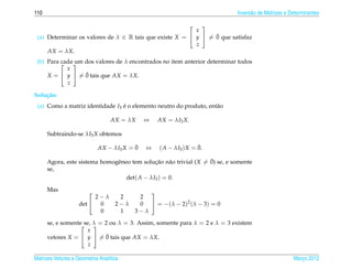 110                                                                          Invers˜ o de Matrizes e Determinantes
                                                                                   a

                                                             
                                                          x
                                                                ¯
 (a) Determinar os valores de λ ∈ R tais que existe X =  y  = 0 que satisfaz
                                                          z
     AX = λX.
 (b) Para 
          cada  dos valores de λ encontrados no item anterior determinar todos
               um
            x
                  ¯
     X =  y  = 0 tais que AX = λX.
            z

Solu¸ ao:
    c˜
 (a) Como a matriz identidade I3 e o elemento neutro do produto, ent˜ o
                                 ´                                  a

                                  AX = λX    ⇔   AX = λI3 X.

      Subtraindo-se λI3 X obtemos

                                         ¯
                            AX − λI3 X = 0   ⇔                    ¯
                                                  ( A − λI3 ) X = 0.

                               e              ¸˜    a              ¯
      Agora, este sistema homogˆ neo tem solucao n˜ o trivial (X = 0) se, e somente
      se,
                                   det( A − λI3 ) = 0.

      Mas                                    
                         2−λ         2     2
                    det  0         2−λ    0  = −(λ − 2)2 (λ − 3) = 0
                          0          1    3−λ

      se, e somente se, λ = 2 ou λ = 3. Assim, somente para λ = 2 e λ = 3 existem
                       
                     x
                             ¯
      vetores X =  y  = 0 tais que AX = λX.
                      z

Matrizes Vetores e Geometria Anal´tica
                                 ı                                                                    Marco 2012
                                                                                                         ¸
 
