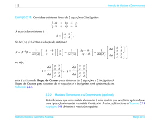 112                                                                                         Invers˜ o de Matrizes e Determinantes
                                                                                                  a



Exemplo 2.18. Considere o sistema linear de 2 equacoes e 2 incognitas
                                                  ¸˜          ´

                                         ax    + by =              g
                                         cx    + dy =              h

                       ´
A matriz deste sistema e
                                                      a   b
                                          A=                   .
                                                      c   d
Se det( A) = 0, ent˜ o a solucao do sistema e
                   a         ¸˜             ´
                                                                                                             
                                                                                                    g b
                   1         d     −b         g              1         dg − bh         1     det   h d
X = A −1 B =
                                                                                                              
                                                      =                           =                          
                det( A)     −c      a         h           det( A)      −cg + ah     det( A)        a g       
                                                                                              det
                                                                                                    c h
ou seja,
                                         g b                           a   g
                                 det                           det
                                         h d                           c   h
                          x=                      ,       y=
                                         a b                           a   b
                                 det                           det
                                         c d                           c   d
     ´                                                    ¸˜          ´
esta e a chamada Regra de Cramer para sistemas de 2 equacoes e 2 incognitas.A
Regra de Cramer para sistemas de n equacoes e n incognitas ser´ apresentada na
                                       ¸˜          ´          a
       ¸˜
Subsecao 2.2.3.


                              2.2.2 Matrizes Elementares e o Determinante (opcional)
                                                                        ´
                              Relembramos que uma matriz elementar e uma matriz que se obt´ m aplicando-se
                                                                                             e
                                         ¸˜
                              uma operacao elementar na matriz identidade. Assim, aplicando-se o Teorema 2.13
                              na p´ gina 104 obtemos o resultado seguinte.
                                  a


Matrizes Vetores e Geometria Anal´tica
                                 ı                                                                                   Marco 2012
                                                                                                                        ¸
 