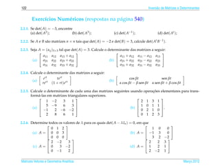 122                                                                                      Invers˜ o de Matrizes e Determinantes
                                                                                               a


       Exerc´cios Num´ ricos (respostas na p´ gina 540)
            ı        e                      a
2.2.1. Se det( A) = −3, encontre
       (a) det( A2 );           (b) det( A3 );                  (c) det( A−1 );                (d) det( At );

2.2.2. Se A e B s˜ o matrizes n × n tais que det( A) = −2 e det( B) = 3, calcule det( At B−1 ).
                 a

2.2.3. Seja A = ( aij )3×3 tal que det( A) = 3. Calcule o determinante das matrizes a seguir:
                                                                                       
              a11 a12 a13 + a12                                  a11 + a12 a11 − a12 a13
        (a)  a21 a22 a23 + a22                           (b)  a21 + a22 a21 − a22 a23 
              a31 a32 a33 + a32                                  a31 + a32 a31 − a32 a33

2.2.4. Calcule o determinante das matrizes a seguir:
                ert      tert                                             cos βt                 sen βt
        (a)                                               (b)
               rert   (1 + rt)ert                                  α cos βt − β sen βt     α sen βt + β cos βt

                                                                             ¸˜
2.2.5. Calcule o determinante de cada uma das matrizes seguintes usando operacoes                 elementares para trans-
       form´ -las em matrizes triangulares superiores.
            a
                                                                                               
                 1 −2      3     1                                     2 1 3 1
             5 −9         6     3                                   1 0 1 1                    
        (a) 
             −1
                                                                (b)                             .
                      2 −6 −2                                        0 2 1 0                    
                 2    8    6     1                                     0 1 2 3

2.2.6. Determine todos os valores de λ para os quais det( A − λIn ) = 0, em que
                                                                                       
                   0 1 2                                                          1 0   0
        (a) A =  0 0 3                                            (b) A =  −1 3      0 
                   0 0 0                                                          3 2 −2
                                                                                     
                   2 −2      3                                                  2   2 3
        (c) A =  0    3 −2                                        (d) A =  1     2 1 
                   0 −1      2                                                  2 −2 1

Matrizes Vetores e Geometria Anal´tica
                                 ı                                                                                Marco 2012
                                                                                                                     ¸
 
