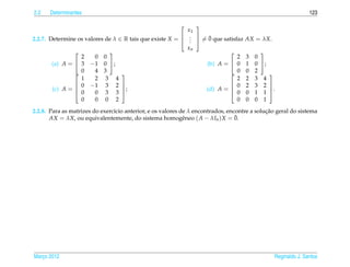 2.2    Determinantes                                                                                          123

                                                             
                                                           x1
2.2.7. Determine os valores de λ ∈ R tais que existe X =  .  = 0 que satisfaz
                                                                 ¯
                                                          . 
                                                            .                       AX = λX.
                                                           xn
                                                                                       
                  2     0 0                                                  2      3   0
        (a) A =  3 −1 0 ;                                     (b) A =  0         1   0 ;
                 0     4 3                                              0        0   2    
                  1     2 3 4                                                2      2   3 4
                 0 −1 3 2                                               0        2   3 2 
        (c) A = 
                                 ;                            (d) A =                    .
                  0     0 3 3                                               0      0   1 1 
                  0     0 0 2                                                0      0   0 1
                                                                                             ¸˜
2.2.8. Para as matrizes do exerc´cio anterior, e os valores de λ encontrados, encontre a solucao geral do sistema
                                ı
       AX = λX, ou equivalentemente, do sistema homogˆ neo ( A − λIn ) X = 0.
                                                             e                   ¯




Marco 2012
   ¸                                                                                           Reginaldo J. Santos
 