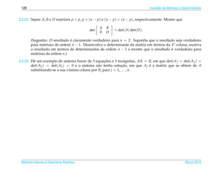 126                                                                           Invers˜ o de Matrizes e Determinantes
                                                                                     a


2.2.22. Sejam A, B e D matrizes p × p, p × (n − p) e (n − p) × (n − p), respectivamente. Mostre que

                                                A   B
                                          det   ¯        = det( A) det( D ).
                                                0   D

       (Sugest˜ o: O resultado e claramente verdadeiro para n = 2. Suponha que o resultado seja verdadeiro
               a               ´
       para matrizes de ordem n − 1. Desenvolva o determinante da matriz em termos da 1a coluna, escreva
                                                                                           .
       o resultado em termos de determinantes de ordem n − 1 e mostre que o resultado e verdadeiro para
                                                                                         ´
       matrizes de ordem n.)

2.2.23. Dˆ um exemplo de sistema linear de 3 equacoes e 3 incognitas, AX = B, em que det( A) = det( A1 ) =
          e                                           ¸˜            ´
        det( A2 ) = det( A3 ) = 0 e o sistema n˜ o tenha solucao, em que A j e a matriz que se obtem de A
                                                  a               ¸˜         ´
        substituindo-se a sua j-´ sima coluna por B, para j = 1, . . . , n.
                                e




 Matrizes Vetores e Geometria Anal´tica
                                  ı                                                                     Marco 2012
                                                                                                           ¸
 