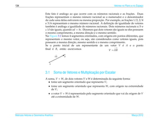 134                                                                                      Vetores no Plano e no Espaco
                                                                                                                   ¸


                                         ´                                 ´                             ¸˜
                              Este fato e an´ logo ao que ocorre com os numeros racionais e as fracoes. Duas
                                              a
                                 ¸˜                             ´
                              fracoes representam o mesmo numero racional se o numerador e o denominador
                                                                             ¸˜                        ¸˜
                              de cada uma delas estiverem na mesma proporcao. Por exemplo, as fracoes 1/2, 2/4
                                                             ´                       ¸˜
                              e 3/6 representam o mesmo numero racional. A deﬁnicao de igualdade de vetores
                              tamb´ m e an´ loga a igualdade de numeros racionais. Dois numeros racionais a/b e
                                    e ´ a                          ´                        ´
                              c/d s˜ o iguais, quando ad = bc. Dizemos que dois vetores s˜ o iguais se eles possuem
                                    a                                                    a
                                                                     ¸˜
                              o mesmo comprimento, a mesma direcao e o mesmo sentido.
                              Na Figura 3.1 temos 4 segmentos orientados, com origens em pontos diferentes, que
                              representam o mesmo vetor, ou seja, s˜ o considerados como vetores iguais, pois
                                                                        a
                                                      ¸˜
                              possuem a mesma direcao, mesmo sentido e o mesmo comprimento.
                              Se o ponto inicial de um representante de um vetor V e A e o ponto ´
                                                                                         −→
                              ﬁnal e B, ent˜ o escrevemos
                                     ´         a                                    V = AB
                                         −→
                                              q
                                         AB
                                            B
                                            ¨
                                           ¨ B
                                         ¨¨
                                  q
                                    ¨
                                  ¨
                                  A



                              3.1                                    ¸˜
                                         Soma de Vetores e Multiplicacao por Escalar
                              A soma, V + W, de dois vetores V e W e determinada da seguinte forma:
                                                                   ´
                                • tome um segmento orientado que representa V;
                                 • tome um segmento orientado que representa W, com origem na extremidade
                                   de V;
                                 • o vetor V + W e representado pelo segmento orientado que vai da origem de V
                                                  ´
                                   at´ a extremidade de W.
                                     e




Matrizes Vetores e Geometria Anal´tica
                                 ı                                                                       Marco 2012
                                                                                                            ¸
 