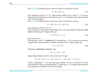 136                                                                                         Vetores no Plano e no Espaco
                                                                                                                      ¸


                                                                             ´
                              Da Figura 3.2, deduzimos que a soma de vetores e comutativa, ou seja,

                                                                 V + W = W + V,                                    (3.1)

                              para quaisquer vetores V e W. Observamos tamb´ m que a soma V + W est´ na
                                                                                e                     a
                              diagonal do paralelogramo determinado por V e W, quando est˜ o representados
                                                                                                a
                              com a mesma origem.
                                                                             ´
                              Da Figura 3.3, deduzimos que a soma de vetores e associativa, ou seja,

                                                          V + (W + U ) = (V + W ) + U,                             (3.2)

                              para quaisquer vetores V, W e U.
                                                                                             ´
                              O vetor que tem a sua origem coincidindo com a sua extremidade e chamado vetor
                                                  ¯
                              nulo e denotado por 0. Segue ent˜ o, que
                                                              a
                                                                    ¯   ¯
                                                                V + 0 = 0 + V = V,                                 (3.3)

                              para todo vetor V.
                              Para qualquer vetor V, o sim´ trico de V, denotado por −V, e o vetor que tem mesmo
                                                            e                            ´
                              comprimento, mesma direcao e sentido contr´ rio ao de V. Segue ent˜ o, que
                                                         ¸˜                 a                      a
                                                                              ¯
                                                                  V + (−V ) = 0.                                   (3.4)

                              Deﬁnimos a diferen¸ a W menos V, por
                                                c

                                                               W − V = W + (−V ).

                                               ¸˜
                              Segue desta deﬁnicao, de (3.1), (3.2), (3.4) e de (3.3) que
                                                                                           ¯
                                         W + (V − W ) = (V − W ) + W = V + (−W + W ) = V + 0 = V.

                              Assim, a diferenca V − W e um vetor que somado a W d´ V, portanto ele vai da
                                              ¸         ´                            a
                              extremidade de W at´ a extremidade de V, desde que V e W estejam representados
                                                  e
                              por segmentos orientados com a mesma origem.

Matrizes Vetores e Geometria Anal´tica
                                 ı                                                                          Marco 2012
                                                                                                               ¸
 