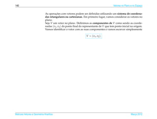 140                                                                                      Vetores no Plano e no Espaco
                                                                                                                   ¸


                                       ¸˜
                              As operacoes com vetores podem ser deﬁnidas utilizando um sistema de coordena-
                              das retangulares ou cartesianas. Em primeiro lugar, vamos considerar os vetores no
                              plano.
                              Seja V um vetor no plano. Deﬁnimos as componentes de V como sendo as coorde-
                              nadas (v1 , v2 ) do ponto ﬁnal do representante de V que tem ponto inicial na origem.
                              Vamos identiﬁcar o vetor com as suas componentes e vamos escrever simplesmente

                                                                  V = ( v1 , v2 ).




Matrizes Vetores e Geometria Anal´tica
                                 ı                                                                       Marco 2012
                                                                                                            ¸
 