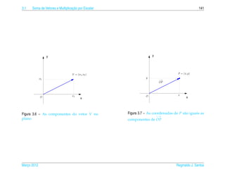 3.1                               ¸˜
      Soma de Vetores e Multiplicacao por Escalar                                                141




                  y                                                y




                                 V = ( v1 , v2 )                                   P = ( x, y)
             v2                                                y
                                                                        −→
                                                                        OP




                                 v1                            O                   x
             O                           x                                                x




Figura 3.6 – As componentes do vetor V no           Figura 3.7 – As coordenadas de P s˜ o iguais as
                                                                                      a
                                                                       −→
plano                                               componentes de OP




Marco 2012
   ¸                                                                              Reginaldo J. Santos
 