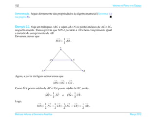 152                                                                                  Vetores no Plano e no Espaco
                                                                                                               ¸


         ¸˜                                         ´
Demonstracao. Segue diretamente das propriedades da algebra matricial (Teorema 1.1
na p´ gina 8).
    a


Exemplo 3.3. Seja um triˆ ngulo ABC e sejam M e N os pontos m´ dios de AC e BC,
                        a                                    e
respectivamente. Vamos provar que MN e paralelo a AB e tem comprimento igual
                                     ´
a metade do comprimento de AB.
Devemos provar que
                                −→   1 −→
                                MN = AB .
                                     2
                                                C




                                     M                        N



                            A                                           B

Agora, a partir da ﬁgura acima temos que
                                         −→     −→       −→
                                         MN = MC + CN .

Como M e ponto m´ dio de AC e N e ponto m´ dio de BC, ent˜ o
       ´        e               ´        e               a
                                −→       1 −→           −→     1 −→
                                MC =       AC       e   CN =     CB .
                                         2                     2
Logo,
                       −→       1 −→ 1 −→ 1 −→    −→   1 −→
                      MN =        AC + CB= ( AC + CB) = AB .
                                2     2   2            2

Matrizes Vetores e Geometria Anal´tica
                                 ı                                                                   Marco 2012
                                                                                                        ¸
 