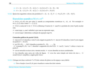 156                                                                                    Vetores no Plano e no Espaco
                                                                                                                  ¸


         (a) A = (4, −1, 1), B = (9, −4, 2), C = (4, 3, 4) e D = (4, −21, −14)
        (b) A = (4, −1, 1), B = (9, −4, 2), C = (4, 3, 4) e D = (9, 0, 5)

3.1.12. Quais dos seguintes vetores s˜ o paralelos U = (6, −4, −2), V = (−9, 6, 3), W = (15, −10, 5).
                                     a


       Exerc´cios usando o M ATLAB
            ı
       >> V=[v1,v2,v3] cria um vetor V, usando as componentes num´ ricas v1, v2, v3. Por exemplo >>
                                                                 e
       V=[1,2,3] cria o vetor V = (1, 2, 3);
              ´                         ´                                 ´
       >> V+W e a soma de V e W; >> V-W e a diferenca V menos W; >> num*V e o produto do vetor V pelo escalar
                                                   ¸
       num;
       >> subs(expr,x,num) substitui x por num na express˜ o expr;
                                                         a
                                      ¸˜         ¸˜
       >> solve(expr) determina a solucao da equacao expr=0;

       Comandos gr´ ﬁcos do pacote GAAL:
                  a
       >> desvet(P,V) desenha o vetor V com origem no ponto P e >> desvet(V) desenha o vetor V com origem
       no ponto O = (0, 0, 0).
       >> po([P1;P2;...;Pn]) desenha os pontos P1, P2, ..., Pn.
        >> lineseg(P1,P2,’cor’) desenha o segmento de reta P1P2. >> tex(P,’texto’) coloca o texto no
       ponto P.
       >> axiss reescala os eixos com a mesma escala. >> eixos desenha os eixos coordenados.
       >> box desenha uma caixa em volta da ﬁgura. >> rota faz uma rotacao em torno do eixo z. >>
                                                                       ¸˜
       zoom3(fator) ampliﬁca a regi˜ o pelo fator.
                                   a


3.1.13. Coloque em duas vari´ veis V e W dois vetores do plano ou do espaco a seu crit´ rio
                            a                                            ¸            e

                      ¸˜
         (a) Use a funcao ilsvw(V,W) para visualizar a soma dos dois vetores.

 Matrizes Vetores e Geometria Anal´tica
                                  ı                                                                     Marco 2012
                                                                                                           ¸
 