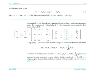 1.1    Matrizes                                                                                                                          5


obtida da seguinte forma:

                                            cij   = ai1 b1j + ai2 b2j + . . . + aip b pj ,                                           (1.1)

para i = 1, . . . , m e j = 1, . . . , n. Escrevemos tamb´ m [ AB]ij = ai1 b1j + ai2 b2j + . . . + aip b pj .
                                                         e



                                A equacao (1.1) est´ dizendo que o elemento i, j do produto e igual a soma dos pro-
                                       ¸˜          a                                        ´       `
                                dutos dos elementos da i-´ sima linha de A pelos elementos correspondentes da j-
                                                          e
                                esima coluna de B.
                                ´
                                          a11 a12 . . .    a1p
                                                               
                                                                                                          
                                         .
                                            .                .
                                                             .        b11              b1j            b1n
             c11   ...    c1n                                                 ...              ...
                                                                
                                           .       ...      .  
              .            .                                    b21
                                                                              ...      b2j     ...    b2n 
                                                                                                           
              .            .
        
                                =       ai1 ai2 . . .    aip          .
                                                               
             .    cij     .                                          .     ...        .
                                                                                         .     ...      .
                                                                                                        .
                                                                                                           
                                                                        .                .              .
                                                                                                      
            cm1    ...    cmn             .
                                           .                  .
                                                              .
                                                                
                                                                              ...              ...
                                                                                                           
                                          .         ...      .      b            p1  b              b pn
                                                                                                      pj
                                          am1     am2     ...      amp
                                      ¸˜
                                A equacao (1.1) pode ser escrita de forma compacta usando a nota¸ ao de somatorio.
                                                                                                c˜           ´
                                                                                                            p
                                                        [ AB]ij = ai1 b1j + ai2 b2j + . . . + aip b pj =   ∑ aik bkj
                                                                                                           k =1

                                                                                                                        p
                                e dizemos “somatorio de k variando de 1 a p de aik bkj ”. O s´mbolo
                                                ´                                            ı                         ∑      signiﬁca que
                                                                                                                       k =1
                                estamos fazendo uma soma em que o ´ndice k est´ variando de k = 1 at´ k = p.
                                                                    ı          a                       e
                                                            ¸˜          ´
                                Algumas propriedades da notacao de somatorio est˜ o explicadas no Apˆ ndice I na
                                                                                a                   e
                                p´ gina 27.
                                 a




Marco 2012
   ¸                                                                                                                   Reginaldo J. Santos
 