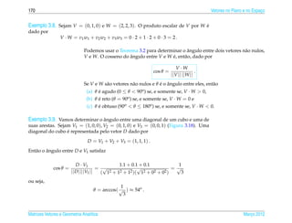170                                                                                           Vetores no Plano e no Espaco
                                                                                                                        ¸


Exemplo 3.8. Sejam V = (0, 1, 0) e W = (2, 2, 3). O produto escalar de V por W e
                                                                               ´
dado por
                 V · W = v 1 w1 + v 2 w2 + v 3 w3 = 0 · 2 + 1 · 2 + 0 · 3 = 2 .

                                                                             ˆ
                              Podemos usar o Teorema 3.2 para determinar o angulo entre dois vetores n˜ o nulos,
                                                                                                      a
                              V e W. O cosseno do angulo entre V e W e, ent˜ o, dado por
                                                  ˆ                  ´     a

                                                                              V ·W
                                                                  cos θ =                 .
                                                                            ||V || ||W ||
                              Se V e W s˜ o vetores n˜ o nulos e θ e o angulo entre eles, ent˜ o
                                        a            a             ´ ˆ                       a
                               (a) θ e agudo (0 ≤ θ < 90o ) se, e somente se, V · W > 0,
                                     ´
                               (b) θ e reto (θ = 90o ) se, e somente se, V · W = 0 e
                                     ´
                                (c) θ e obtuso (90o < θ ≤ 180o ) se, e somente se, V · W < 0.
                                      ´

Exemplo 3.9. Vamos determinar o angulo entre uma diagonal de um cubo e uma de
                                ˆ
suas arestas. Sejam V1 = (1, 0, 0), V2 = (0, 1, 0) e V3 = (0, 0, 1) (Figura 3.18). Uma
diagonal do cubo e representada pelo vetor D dado por
                  ´
                                D = V1 + V2 + V3 = (1, 1, 1) .
Ent˜ o o angulo entre D e V1 satisfaz
   a     ˆ

                          D · V1               1.1 + 0.1 + 0.1            1
             cos θ =                  = √               √               = √
                       || D ||||V1 ||  ( 12 + 12 + 12 )( 12 + 02 + 02 )     3
ou seja,
                                               1
                                   θ = arccos( √ ) ≈ 54o .
                                                3



Matrizes Vetores e Geometria Anal´tica
                                 ı                                                                            Marco 2012
                                                                                                                 ¸
 