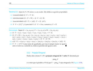 172                                                                                                               Vetores no Plano e no Espaco
                                                                                                                                            ¸




Teorema 3.3. Sejam U, V e W vetores e α um escalar. S˜ o v´ lidas as seguintes propriedades:
                                                     a a
  (a) (comutatividade) U · V = V · U ;

  (b) (distributividade) U · (V + W ) = U · V + U · W;
  (c) (associatividade) α(U · V ) = (αU ) · V = U · (αV );
                                                                         ¯
  (d) V · V = ||V ||2 ≥ 0, para todo V e V · V = 0 se, e somente se, V = 0.


         ¸˜
Demonstracao. Sejam U = (u1 , u2 , u3 ), V = (v1 , v2 , v3 ) e W = (w1 , w2 , w3 ).
 (a) U · V = u1 v1 + u2 v2 + u3 v3 = v1 u1 + v2 u2 + v3 u3 = V · U;
 (b) U · (V + W ) = (u1 , u2 , u3 ) · (v1 + w1 , v2 + w2 , v3 + w3 ) = u1 (v1 + w1 ) + u2 (v2 +
     w2 ) + u 3 ( v 3 + w3 ) = ( u 1 v 1 + u 1 w1 ) + ( u 2 v 2 + u 2 w2 ) + ( u 3 v 3 + u 3 w3 ) = ( u 1 v 1 +
     u2 v2 + u3 v3 ) + (u1 w1 + u2 w2 + u3 w3 ) = U · V + U · W;
 (c) α(U · V ) = α(u1 v1 + u2 v2 + u3 v3 ) = (αu1 )v1 + (αu2 )v2 + (αu3 )v3 = (αU ) · V;
 (d) V · V = ||V ||2 e uma soma de quadrados, por isso e sempre maior ou igual a
                     ´                                       ´
            ´
     zero e e zero se, e somente se, todas as parcelas s˜ o iguais a zero.
                                                        a



                                            ¸˜
                                 3.2.2 Projecao Ortogonal
                                 Dados dois vetores V e W a proje¸ ao ortogonal de V sobre W denotada por
                                                                 c˜

                                                                                    projW V

                                 e o vetor que e paralelo a W tal que V − projW V seja ortogonal a W (Figura 3.19).
                                 ´             ´


Matrizes Vetores e Geometria Anal´tica
                                 ı                                                                                                Marco 2012
                                                                                                                                     ¸
 
