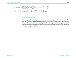 3.2   Produtos de Vetores                                                                                   175

                              V · W)          15                    20 5 10
         V1 = projW V =                 W=         (4, −1, 2) = (      ,− , )
                              ||W ||2         21                     7   7 7
                                            20 5 10       6 2 11
             V2 = V − V1 = (2, −1, 3) − (     , − , ) = (− , − , ) .
                                            7    7 7      7 7 7



                            3.2.3 Produto Vetorial
                                                                                               ´
                            Vamos, agora, deﬁnir um produto entre dois vetores, cujo resultado e um vetor. Por
                                      ´                                                  ¸˜
                            isso, ele e chamado produto vetorial. Este produto tem aplicacao, por exemplo, em
                            F´sica: a forca exercida sobre uma part´cula com carga unit´ ria mergulhada num
                              ı           ¸                         ı                   a
                                           e             ´
                            campo magn´ tico uniforme e o produto vetorial do vetor velocidade da part´cula
                                                                                                         ı
                            pelo vetor campo magn´ tico.
                                                    e




Marco 2012
   ¸                                                                                         Reginaldo J. Santos
 