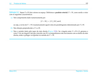 3.2   Produtos de Vetores                                                                               177




     ¸˜
Deﬁnicao 3.2. Sejam V e W dois vetores no espaco. Deﬁnimos o produto vetorial, V × W, como sendo o vetor
                                              ¸
com as seguintes caracter´sticas:
                         ı

  (a) Tem comprimento dado numericamente por

                                         ||V × W || = ||V || ||W || sen θ,

      ou seja, a norma de V × W e numericamente igual a area do paralelogramo determinado por V e W.
                                ´                     ` ´

  (b) Tem direcao perpendicular a V e a W.
              ¸˜
  (c) Tem o sentido dado pela regra da m˜ o direita (Figura 3.21): Se o angulo entre V e W e θ, giramos o
                                              a                         ˆ                  ´
      vetor V de um angulo θ at´ que coincida com W e acompanhamos este movimento com os dedos da m˜ o
                       ˆ          e                                                                    a
      direita, ent˜ o o polegar vai apontar no sentido de V × W.
                  a




Marco 2012
   ¸                                                                                     Reginaldo J. Santos
 