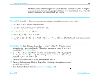 3.2   Produtos de Vetores                                                                                           179


                                                                         ´
                            Da forma como deﬁnimos o produto vetorial e dif´cil o seu c´ lculo, mas as proprie-
                                                                               ı         a
                                                                                         ´
                            dades que apresentaremos a seguir possibilitar˜ o obter uma formula para o produto
                                                                          a
                            vetorial em termos das componentes dos vetores.




Teorema 3.5. Sejam U, V e W vetores no espa¸ o e α um escalar. S˜ o v´ lidas as seguintes propriedades:
                                           c                    a a

  (a) V × W = −(W × V ) (anti-comutatividade).
              ¯
  (b) V × W = 0 se, e somente se, V = αW ou W = αV.

  (c) (V × W ) · V = (V × W ) · W = 0.

  (d) α(V × W ) = (αV ) × W = V × (αW ).

  (e) V × (W + U ) = V × W + V × U e (V + W ) × U = V × U + W × U (Distributividade em rela¸ ao a soma de
                                                                                           c˜
      vetores).


Demonstracao. (a) Pela deﬁnicao do produto vetorial V × W e W × V tˆ m o mesmo
         ¸˜                 ¸˜                                     e
    comprimento e a mesma direcao. Al´ m disso trocando-se V por W troca-se o
                                 ¸˜     e
    sentido de V × W (Figura 3.21).
 (b) ||V × W || = 0 se, e somente se, um deles e o vetor nulo ou sen θ = 0, em que θ
                                               ´
     ´ ˆ                                      a                               ¯
     e o angulo entre V e W, ou seja, V e W s˜ o paralelos. Assim, V × W = 0 se, e
     somente se, V = αW ou W = αV.
                                    ¸˜
 (c) Segue-se imediatamente da deﬁnicao do produto vetorial.
                                 ¸˜
 (d) Segue-se facilmente da deﬁnicao do produto vetorial, por isso deixamos como
     exerc´cio para o leitor.
          ı
 (e) Este item ser´ demonstrado no Apˆ ndice IV na p´ gina 201.
                  a                  e              a


Marco 2012
   ¸                                                                                                 Reginaldo J. Santos
 