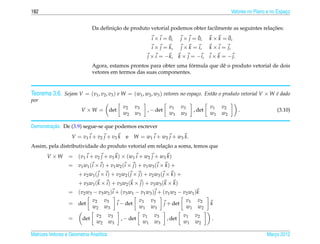 182                                                                                                           Vetores no Plano e no Espaco
                                                                                                                                        ¸


                                       ¸˜                                                                ¸˜
                               Da deﬁnicao de produto vetorial podemos obter facilmente as seguintes relacoes:
                                                                        ¯
                                                                i × i = 0,                ¯
                                                                                  j × j = 0,             ¯
                                                                                                 k × k = 0,
                                                                i × j = k,         j × k = i,    k × i = j,
                                                             j × i = −k,          k × j = −i,    i × k = − j.
                                                                       ´
                               Agora, estamos prontos para obter uma formula que dˆ o produto vetorial de dois
                                                                                  e
                               vetores em termos das suas componentes.



Teorema 3.6. Sejam V = (v1 , v2 , v3 ) e W = (w1 , w2 , w3 ) vetores no espa¸ o. Ent˜ o o produto vetorial V × W e dado
                                                                            c       a                            ´
por
                                                v2    v3                  v1       v3            v1   v2
                         V ×W =          det                 , − det                     , det                   .                 (3.10)
                                                w2    w3                  w1       w3            w1   w2

         ¸˜
Demonstracao. De (3.9) segue-se que podemos escrever
                    V = v1 i + v2 j + v3 k       e W = w1 i + w2 j + w3 k.
                                                        ¸˜
Assim, pela distributividade do produto vetorial em relacao a soma, temos que
       V ×W       = ( v 1 i + v 2 j + v 3 k ) × ( w1 i + w2 j + w3 k )
                  = v 1 w1 ( i × i ) + v 1 w2 ( i × j ) + v 1 w3 ( i × k ) +
                       + v 2 w1 ( j × i ) + v 2 w2 ( j × j ) + v 2 w3 ( j × k ) +
                       + v 3 w1 ( k × i ) + v 3 w2 ( k × j ) + v 3 w3 ( k × k )
                  = ( v 2 w3 − v 3 w2 ) i + ( v 3 w1 − v 1 w3 ) j + ( v 1 w2 − v 2 w1 ) k
                             v2 v3                    v1 v3                      v1 v2
                  = det                   i − det                   j + det                      k
                             w2 w3                    w1 w3                      w1 w2
                                 v2      v3                v1    v3                 v1   v2
                  =      det                   , − det                   , det                    .
                                 w2      w3                w1    w3                 w1   w2

Matrizes Vetores e Geometria Anal´tica
                                 ı                                                                                            Marco 2012
                                                                                                                                 ¸
 