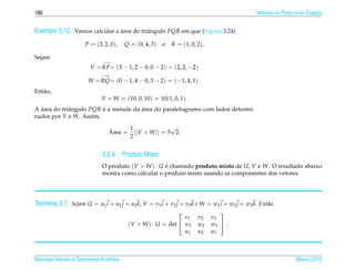 186                                                                                        Vetores no Plano e no Espaco
                                                                                                                     ¸


Exemplo 3.12. Vamos calcular a area do triˆ ngulo PQR em que (Figura 3.24)
                               ´          a

                      P = (3, 2, 0),     Q = (0, 4, 3)   e   R = (1, 0, 2).

Sejam
                              −→
                         V = RP= (3 − 1, 2 − 0, 0 − 2) = (2, 2, −2)
                              −→
                        W = RQ= (0 − 1, 4 − 0, 3 − 2) = (−1, 4, 1) .
Ent˜ o,
   a
                              V × W = (10, 0, 10) = 10(1, 0, 1).
A area do triˆ ngulo PQR e a metade da area do paralelogramo com lados determi-
  ´          a           ´             ´
nados por V e W. Assim,

                                       1              √
                                 ´
                                 Area = ||V × W || = 5 2.
                                       2


                              3.2.4 Produto Misto
                              O produto (V × W ) · U e chamado produto misto de U, V e W. O resultado abaixo
                                                     ´
                              mostra como calcular o produto misto usando as componentes dos vetores.




Teorema 3.7. Sejam U = u1 i + u2 j + u3 k, V = v1 i + v2 j + v3 k e W = w1 i + w2 j + w3 k. Ent˜ o,
                                                                                               a
                                                                                
                                                               v1       v2    v3
                                          (V × W ) · U = det  w1       w2    w3  .
                                                               u1       u2    u3



Matrizes Vetores e Geometria Anal´tica
                                 ı                                                                         Marco 2012
                                                                                                              ¸
 