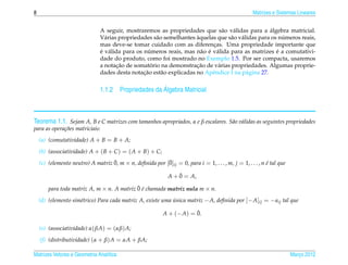 8                                                                                                     Matrizes e Sistemas Lineares


                                                                               a    a              ´
                               A seguir, mostraremos as propriedades que s˜ o v´ lidas para a algebra matricial.
                                 a                    a              `             a a                  ´
                               V´ rias propriedades s˜ o semelhantes aquelas que s˜ o v´ lidas para os numeros reais,
                               mas deve-se tomar cuidado com as diferencas. Uma propriedade importante que
                                                                           ¸
                               ´ a                 ´                   a ´ a                          ´
                               e v´ lida para os numeros reais, mas n˜ o e v´ lida para as matrizes e a comutativi-
                               dade do produto, como foi mostrado no Exemplo 1.5. Por ser compacta, usaremos
                                      ¸˜            ´                ¸˜
                               a notacao de somatorio na demonstracao de v´ rias propriedades. Algumas proprie-
                                                                             a
                                                 ¸˜
                               dades desta notacao est˜ o explicadas no Apˆ ndice I na p´ gina 27.
                                                        a                  e              a

                                                     ´
                               1.1.2 Propriedades da Algebra Matricial



Teorema 1.1. Sejam A, B e C matrizes com tamanhos apropriados, α e β escalares. S˜ o v´ lidas as seguintes propriedades
                                                                                 a a
para as opera¸ oes matriciais:
             c˜
    (a) (comutatividade) A + B = B + A;
    (b) (associatividade) A + ( B + C ) = ( A + B) + C;
                                   ¯                      ¯
    (c) (elemento neutro) A matriz 0, m × n, deﬁnida por [0]ij = 0, para i = 1, . . . , m, j = 1, . . . , n e tal que
                                                                                                            ´

                                                                   ¯
                                                               A + 0 = A,
                                            ¯´
        para toda matriz A, m × n. A matriz 0 e chamada matriz nula m × n.
    (d) (elemento sim´trico) Para cada matriz A, existe uma unica matriz − A, deﬁnida por [− A]ij = − aij tal que
                     e                                      ´

                                                                        ¯
                                                            A + (− A) = 0.

    (e) (associatividade) α( βA) = (αβ) A;
    (f) (distributividade) (α + β) A = αA + βA;

Matrizes Vetores e Geometria Anal´tica
                                 ı                                                                                      Marco 2012
                                                                                                                           ¸
 