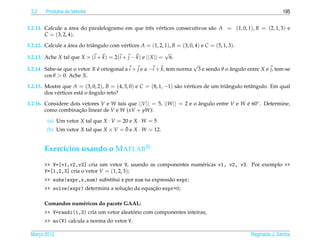 3.2    Produtos de Vetores                                                                                      195


3.2.11. Calcule a area do paralelogramo em que trˆ s v´ rtices consecutivos s˜ o A = (1, 0, 1), B = (2, 1, 3) e
                    ´                            e e                         a
        C = (3, 2, 4).

3.2.12. Calcule a area do triˆ ngulo com v´ rtices A = (1, 2, 1), B = (3, 0, 4) e C = (5, 1, 3).
                   ´         a            e
                                                              √
3.2.13. Ache X tal que X × (i + k ) = 2(i + j − k) e || X || = 6.
                                                                            √
3.2.14. Sabe-se que o vetor X e ortogonal a i + j e a −i + k, tem norma 3 e sendo θ o angulo entre X e j, tem-se
                                ´                                                             ˆ
        cos θ > 0. Ache X.

3.2.15. Mostre que A = (3, 0, 2), B = (4, 3, 0) e C = (8, 1, −1) s˜ o v´ rtices de um triˆ ngulo retˆ ngulo. Em qual
                                                                  a e                    a          a
                         a ˆ
        dos v´ rtices est´ o angulo reto?
             e

3.2.16. Considere dois vetores V e W tais que ||V || = 5, ||W || = 2 e o angulo entre V e W e 60◦ . Determine,
                                                                         ˆ                  ´
        como combinacao linear de V e W (xV + yW):
                      ¸˜

        (a) Um vetor X tal que X · V = 20 e X · W = 5
                                        ¯
        (b) Um vetor X tal que X × V = 0 e X · W = 12.


       Exerc´cios usando o M ATLAB
            ı
       >> V=[v1,v2,v3] cria um vetor V, usando as componentes num´ ricas v1, v2, v3. Por exemplo >>
                                                                 e
       V=[1,2,3] cria o vetor V = (1, 2, 3);
       >> subs(expr,x,num) substitui x por num na express˜ o expr;
                                                         a
                                      ¸˜         ¸˜
       >> solve(expr) determina a solucao da equacao expr=0;

       Comandos num´ ricos do pacote GAAL:
                   e
                                          ´
       >> V=randi(1,3) cria um vetor aleatorio com componentes inteiras;
       >> no(V) calcula a norma do vetor V.

 Marco 2012
    ¸                                                                                             Reginaldo J. Santos
 