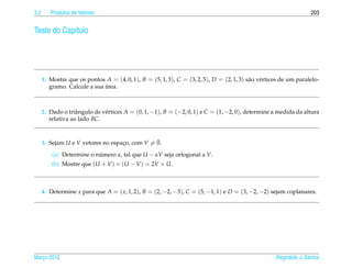3.2      Produtos de Vetores                                                                                        203


Teste do Cap´tulo
            ı




      1. Mostre que os pontos A = (4, 0, 1), B = (5, 1, 3), C = (3, 2, 5), D = (2, 1, 3) s˜ o v´ rtices de um paralelo-
                                                                                          a e
                              ´
         gramo. Calcule a sua area.



      2. Dado o triˆ ngulo de v´ rtices A = (0, 1, −1), B = (−2, 0, 1) e C = (1, −2, 0), determine a medida da altura
                    a          e
         relativa ao lado BC.


                                                ¯
      3. Sejam U e V vetores no espaco, com V = 0.
                                    ¸

          (a) Determine o numero α, tal que U − αV seja ortogonal a V.
                           ´
          (b) Mostre que (U + V ) × (U − V ) = 2V × U.



      4. Determine x para que A = ( x, 1, 2), B = (2, −2, −3), C = (5, −1, 1) e D = (3, −2, −2) sejam coplanares.




Marco 2012
   ¸                                                                                                 Reginaldo J. Santos
 