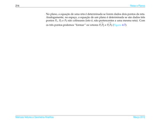 214                                                                                                     Retas e Planos


                                                ¸˜                ´
                              No plano, a equacao de uma reta e determinada se forem dados dois pontos da reta.
                                                        ¸          ¸˜                 ´
                              Analogamente, no espaco, a equacao de um plano e determinada se s˜ o dados trˆ s
                                                                                                       a          e
                              pontos P1 , P2 e P3 n˜ o colineares (isto e, n˜ o pertencentes a uma mesma reta). Com
                                                   a                    ´ a
                                                                             −→     −→
                              os trˆ s pontos podemos “formar” os vetores P1 P2 e P1 P3 (Figura 4.7).
                                   e




Matrizes Vetores e Geometria Anal´tica
                                 ı                                                                         Marco 2012
                                                                                                              ¸
 