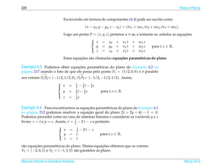 220                                                                                                                  Retas e Planos


                              Escrevendo em termos de componentes (4.4) pode ser escrito como

                                              ( x − x0 , y − y0 , z − z0 ) = (tv1 + sw1 , tv2 + sw2 , tv3 + sw3 ).
                              Logo um ponto P = ( x, y, z) pertence a π se, e somente se, satisfaz as equacoes
                                                                                                          ¸˜
                                            
                                             x = x 0 + v 1 t + w1 s
                                               y = y 0 + v 2 t + w2 s               para t, s ∈ R.
                                               z = z 0 + v 3 t + w3 s
                                            

                                        ¸˜
                              Estas equacoes s˜ o chamadas equa¸ oes param´ tricas do plano.
                                              a                c˜         e

Exemplo 4.3. Podemos obter equacoes param´ tricas do plano do Exemplo 4.2 na
                               ¸˜        e
p´ gina 217 usando o fato de que ele passa pelo ponto P1 = (1/2, 0, 0) e e paralelo
 a                                                                       ´
              −→                         −→
aos vetores P1 P2 = (−1/2, 1/2, 0), P1 P3 = (−1/2, −1/2, 1/2). Assim,
                                   1
                        x = 2 − 1t − 1s
                       
                                       2    2
                         y = 1t − 1s
                                   2     2         para t, s ∈ R.
                       
                                   1
                          z = 2s
                       


Exemplo 4.4. Para encontrarmos as equacoes param´ tricas do plano do Exemplo 4.1
                                      ¸˜        e
na p´ gina 212 podemos resolver a equacao geral do plano 2x + 2y + 4z − 1 = 0.
     a                                     ¸˜
Podemos proceder como no caso de sistemas lineares e considerar as vari´ veis y e z
                                                                       a
livres: z = t e y = s. Assim, x = 1 − 2 t − s e portanto
                                  2

                         x = 1 −2t− s
                        
                                    2
                            y = s                 para t, s ∈ R.
                            z = t
                        

         ¸˜                                          ¸˜
s˜ o equacoes param´ tricas do plano. Destas equacoes obtemos que os vetores
 a                   e
V1 = (−2, 0, 1) e V2 = (−1, 1, 0) s˜ o paralelos ao plano.
                                   a

Matrizes Vetores e Geometria Anal´tica
                                 ı                                                                                      Marco 2012
                                                                                                                           ¸
 